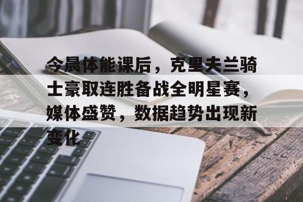 爱游戏APP-今晨体能课后，克里夫兰骑士豪取连胜备战全明星赛，媒体盛赞，数据趋势出现新变化的简单介绍